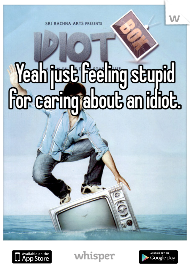 Yeah just feeling stupid for caring about an idiot. 