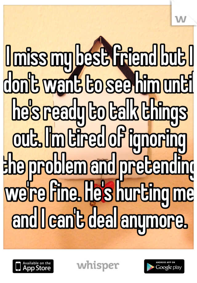 I miss my best friend but I don't want to see him until he's ready to talk things out. I'm tired of ignoring the problem and pretending we're fine. He's hurting me and I can't deal anymore.