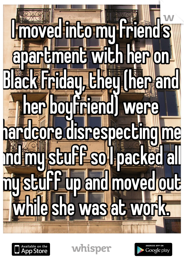 I moved into my friend's apartment with her on Black Friday, they (her and her boyfriend) were hardcore disrespecting me and my stuff so I packed all my stuff up and moved out while she was at work. 