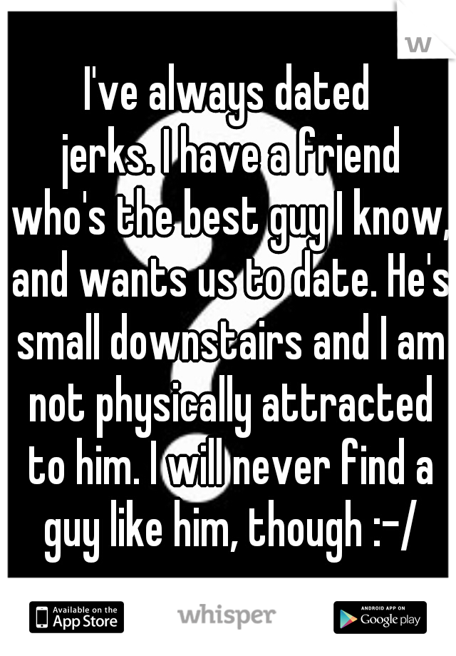 I've always dated
 jerks. I have a friend who's the best guy I know, and wants us to date. He's small downstairs and I am not physically attracted to him. I will never find a guy like him, though :-/