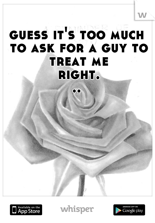 guess it's too much to ask for a guy to treat me right...