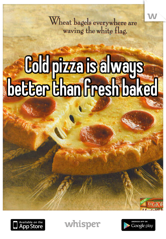 Cold pizza is always better than fresh baked 