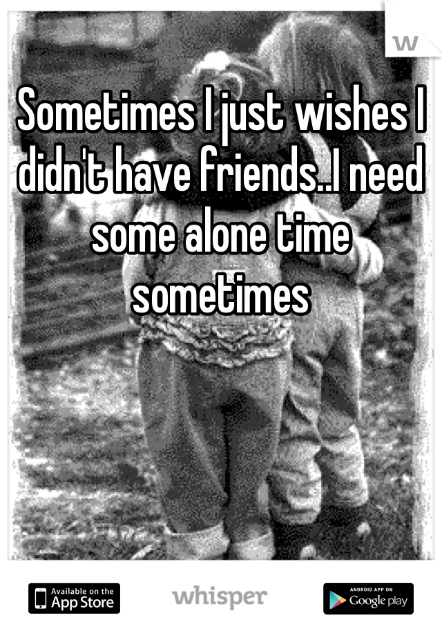 Sometimes I just wishes I didn't have friends..I need some alone time sometimes 
