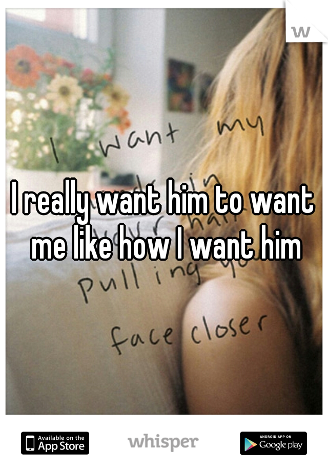 I really want him to want me like how I want him