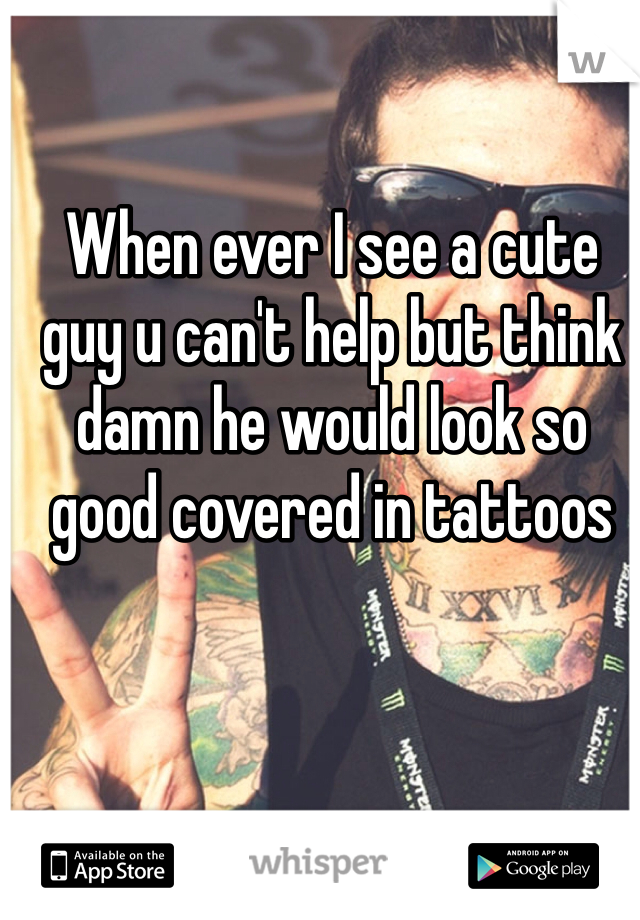 When ever I see a cute guy u can't help but think damn he would look so good covered in tattoos
