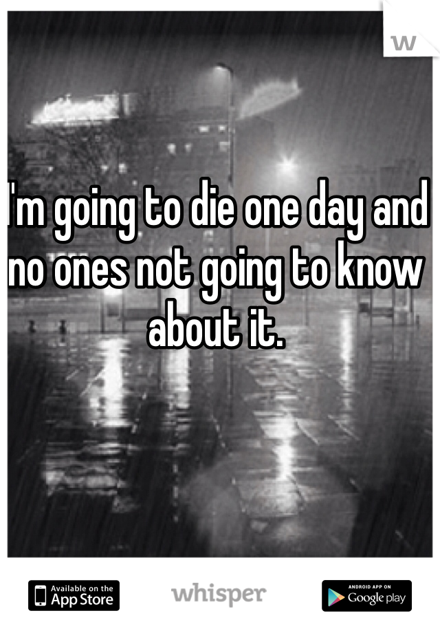 I'm going to die one day and no ones not going to know about it.