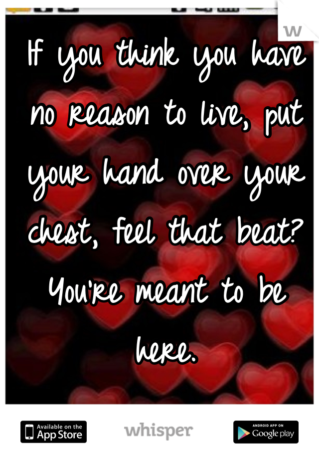 If you think you have no reason to live, put your hand over your chest, feel that beat? You're meant to be here. 