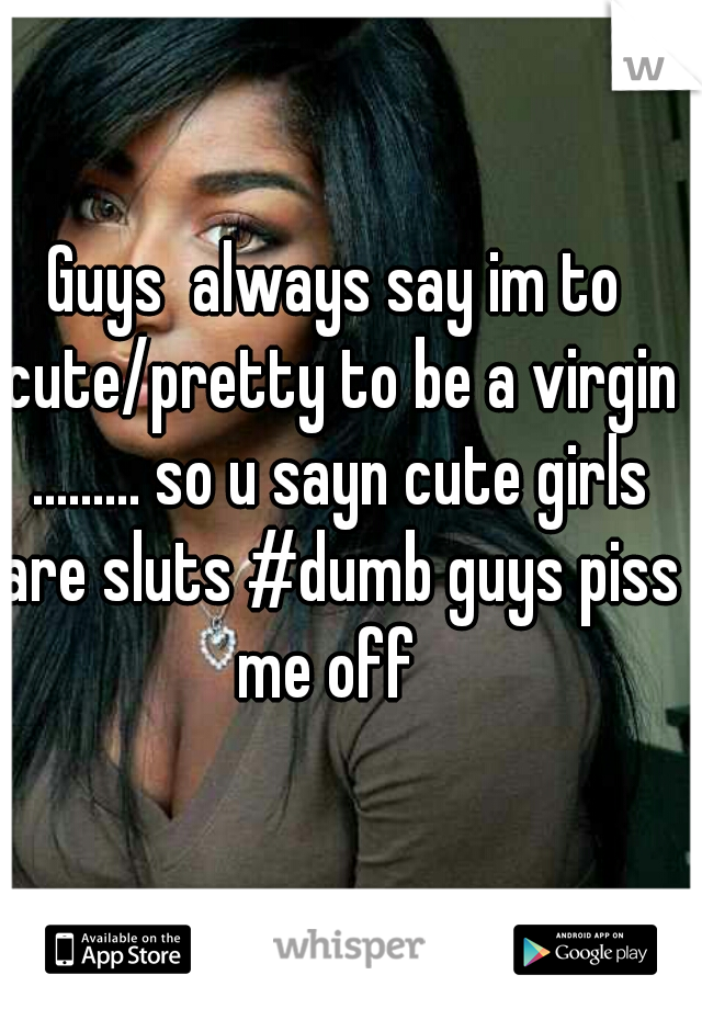 Guys  always say im to cute/pretty to be a virgin ......... so u sayn cute girls are sluts #dumb guys piss me off  