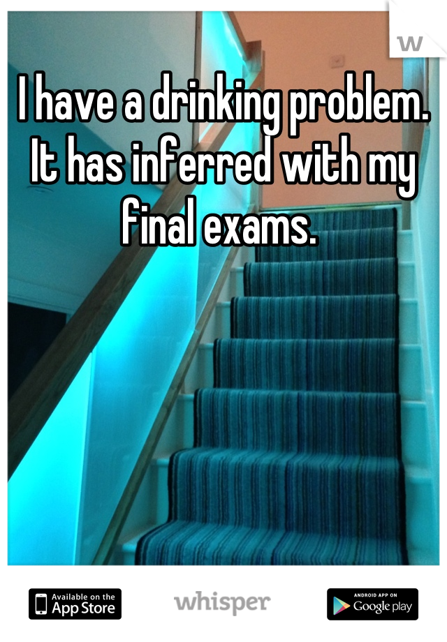 I have a drinking problem. It has inferred with my final exams. 