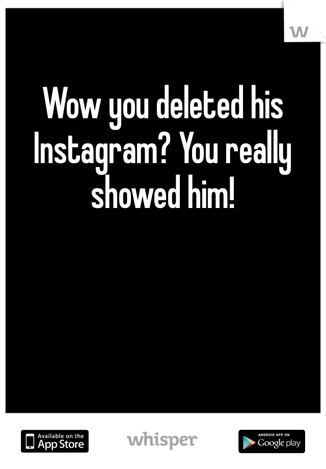 Wow you deleted his Instagram? You really showed him!