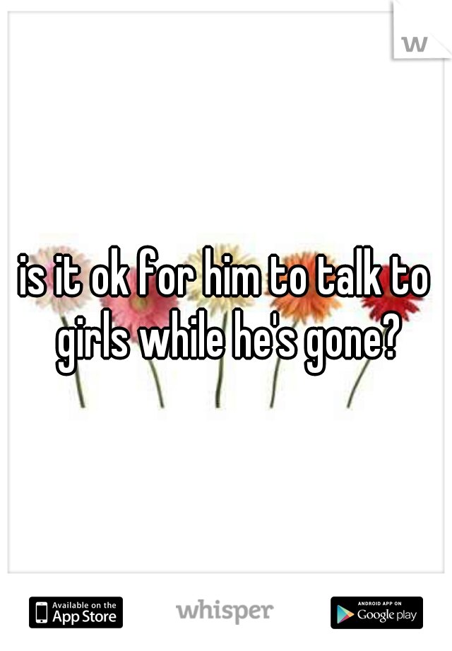 is it ok for him to talk to girls while he's gone?