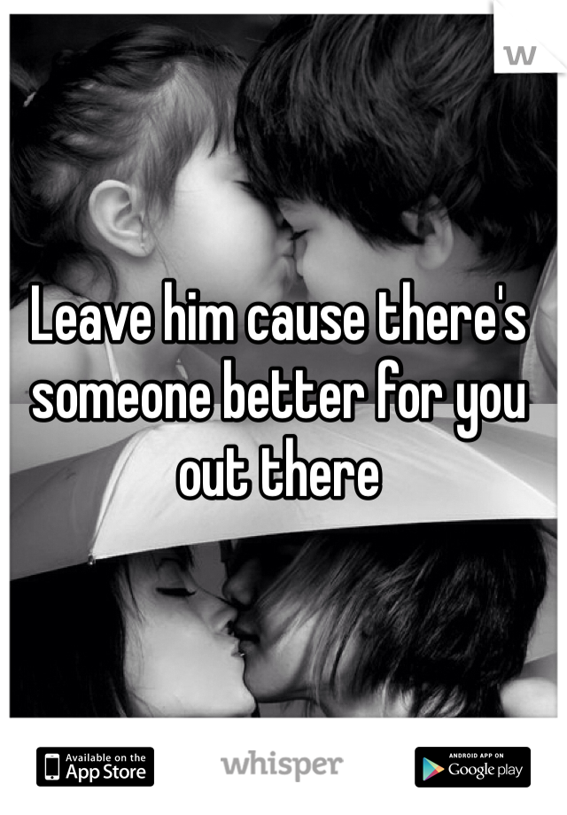 Leave him cause there's someone better for you out there