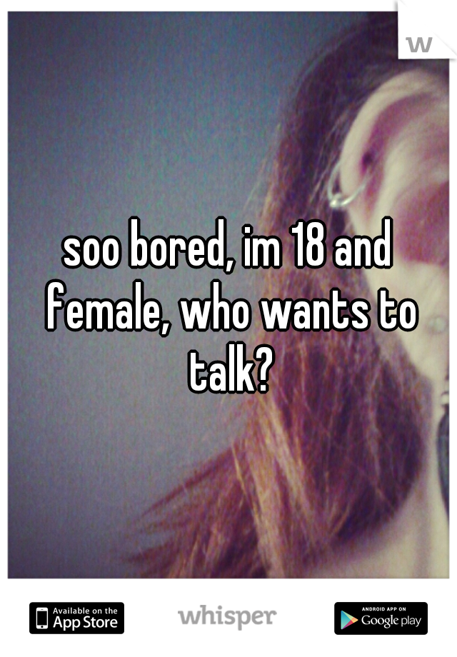 soo bored, im 18 and female, who wants to talk?