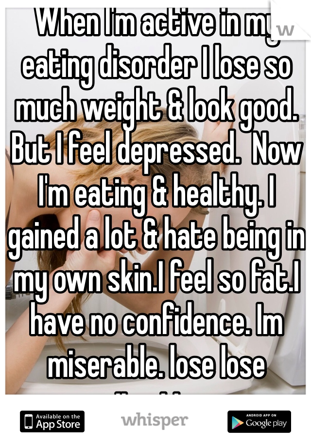 When I'm active in my eating disorder I lose so much weight & look good. But I feel depressed.  Now I'm eating & healthy. I gained a lot & hate being in my own skin.I feel so fat.I have no confidence. Im miserable. lose lose situation.