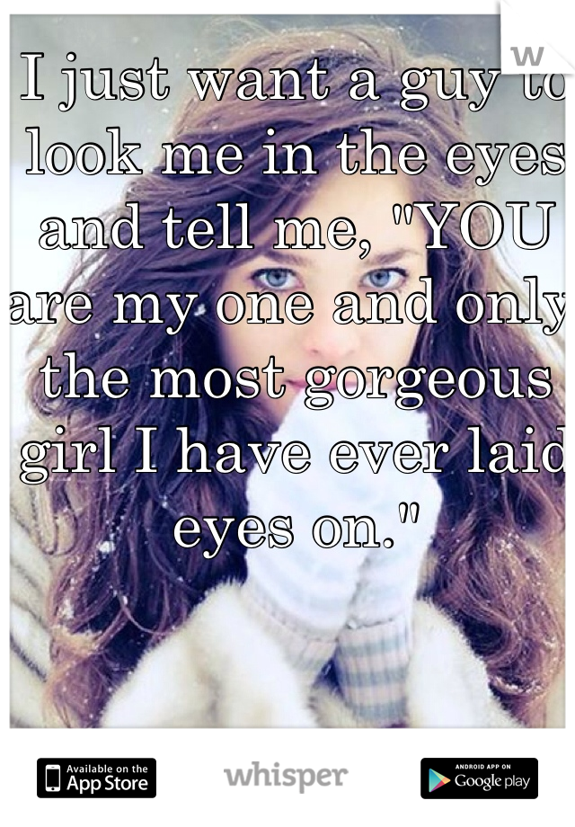 I just want a guy to look me in the eyes and tell me, "YOU are my one and only, the most gorgeous girl I have ever laid eyes on."