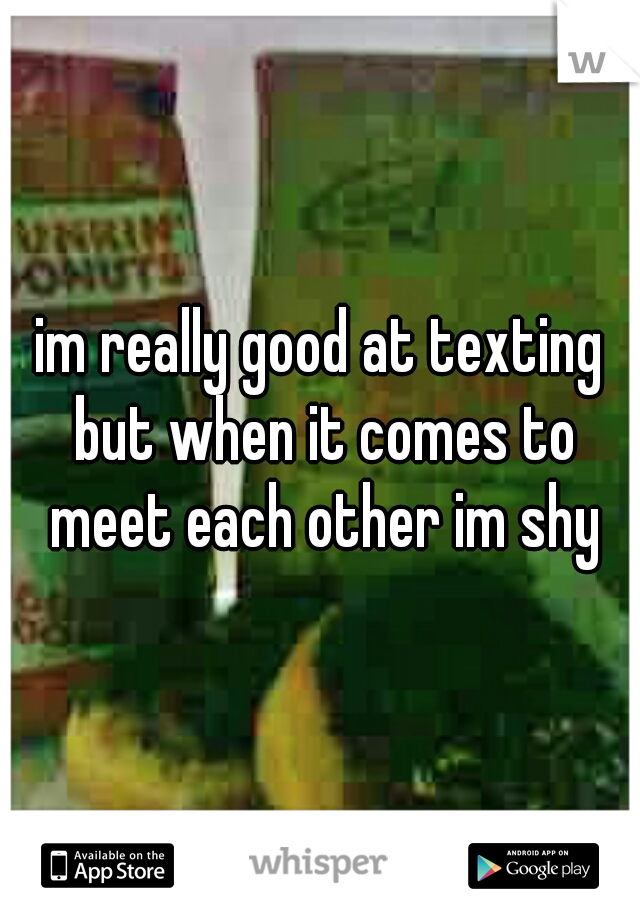 im really good at texting but when it comes to meet each other im shy