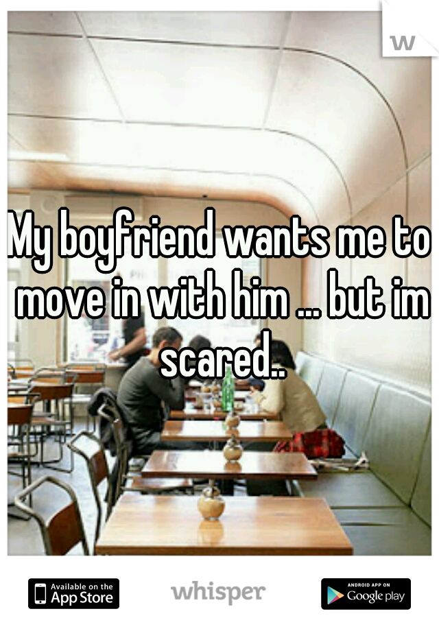 My boyfriend wants me to move in with him ... but im scared..