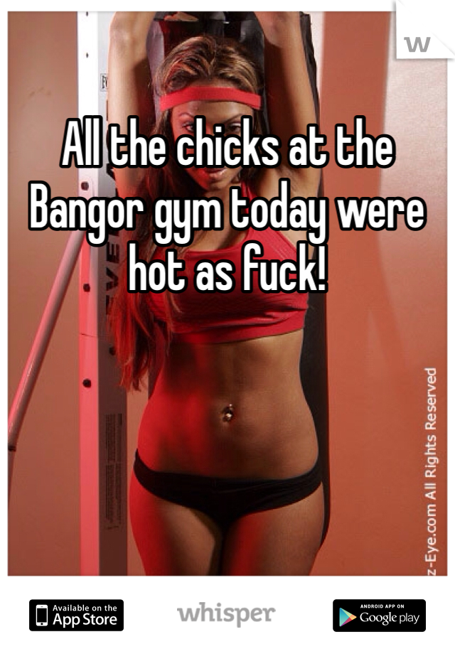 All the chicks at the Bangor gym today were hot as fuck!