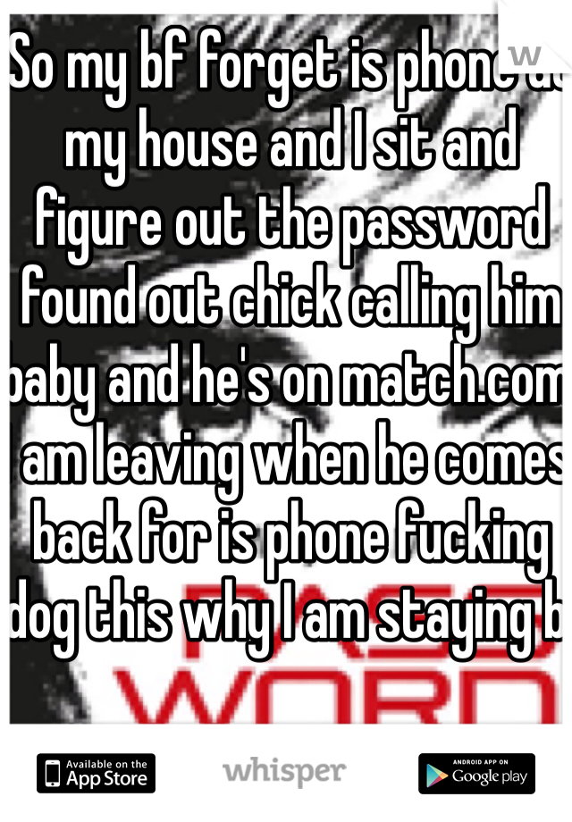 So my bf forget is phone at my house and I sit and figure out the password found out chick calling him baby and he's on match.com I am leaving when he comes back for is phone fucking dog this why I am staying bi