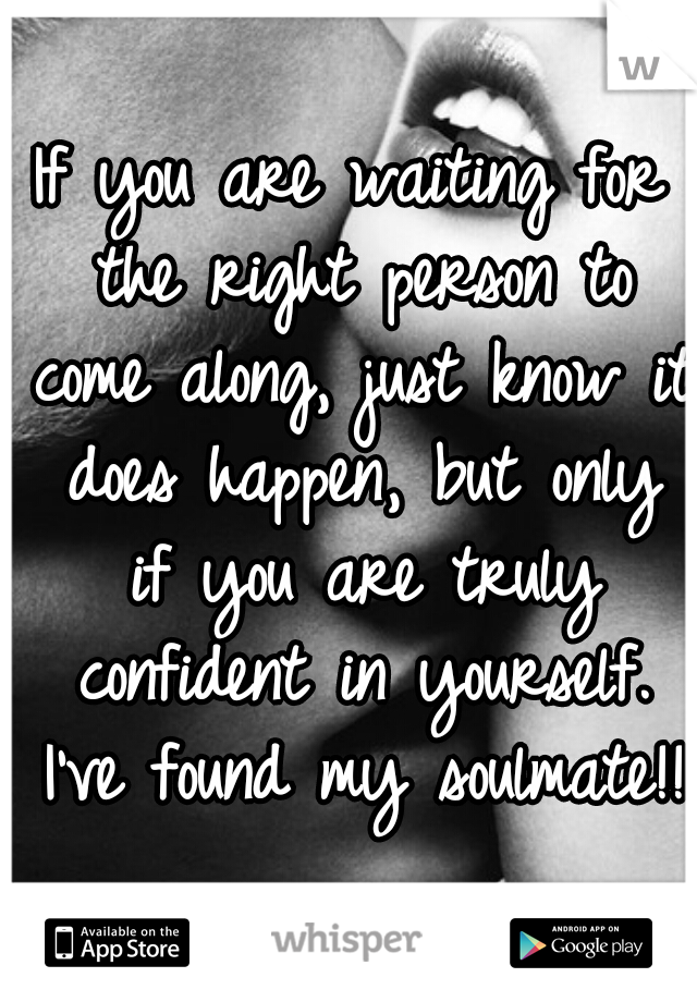 If you are waiting for the right person to come along, just know it does happen, but only if you are truly confident in yourself. I've found my soulmate!! 