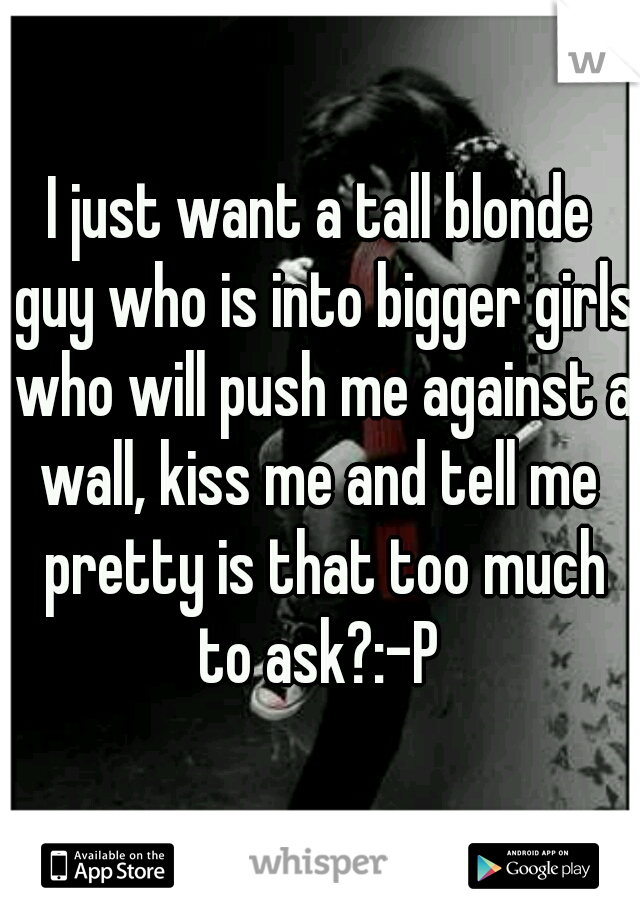 I just want a tall blonde guy who is into bigger girls who will push me against a wall, kiss me and tell me  pretty is that too much to ask?:-P 
