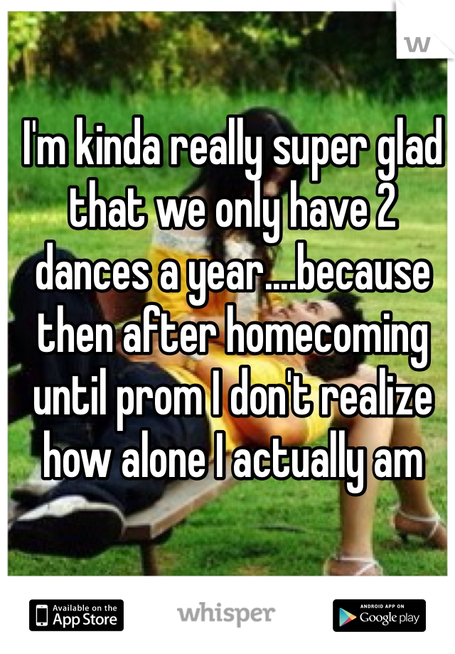 I'm kinda really super glad that we only have 2 dances a year....because then after homecoming until prom I don't realize how alone I actually am