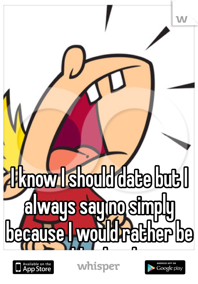 I know I should date but I always say no simply because I would rather be miserable then happy. 