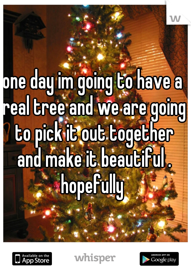 one day im going to have a real tree and we are going to pick it out together and make it beautiful . hopefully 