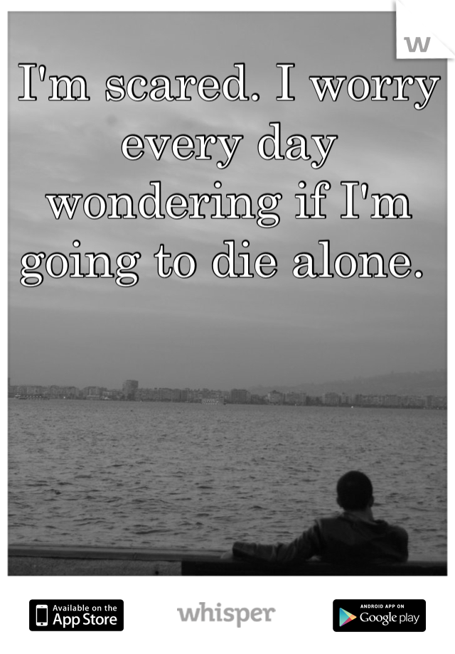 I'm scared. I worry every day wondering if I'm going to die alone. 
