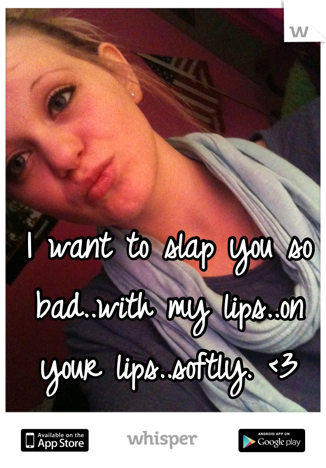 I want to slap you so bad..with my lips..on your lips..softly. <3