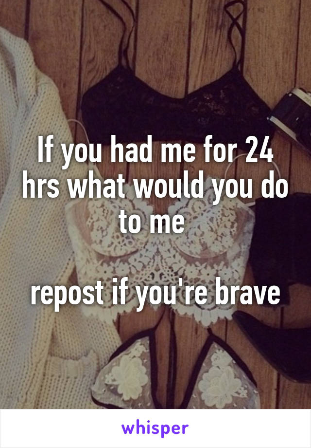 If you had me for 24 hrs what would you do to me 

repost if you're brave