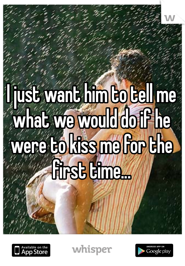 I just want him to tell me what we would do if he were to kiss me for the first time...