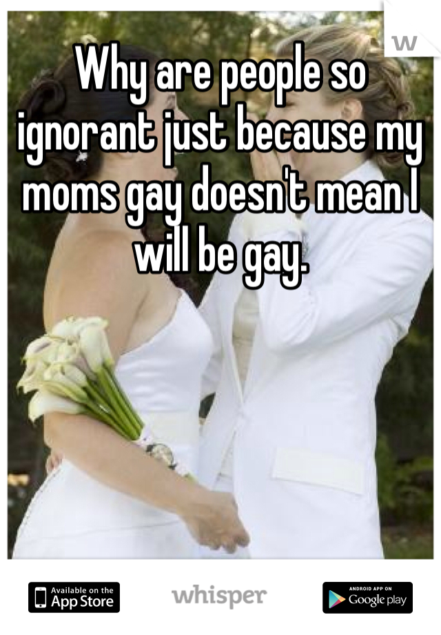 Why are people so ignorant just because my moms gay doesn't mean I will be gay.