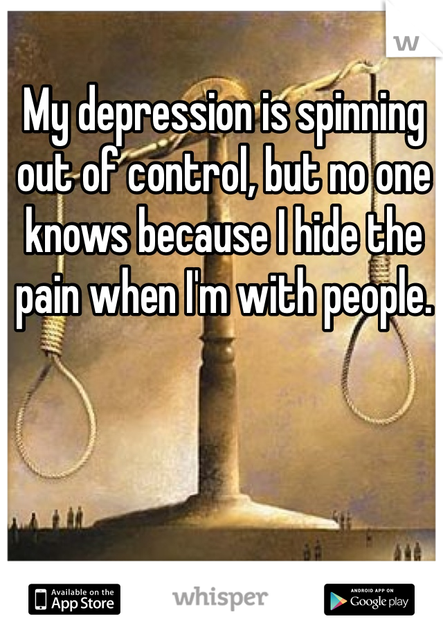 My depression is spinning out of control, but no one knows because I hide the pain when I'm with people.  