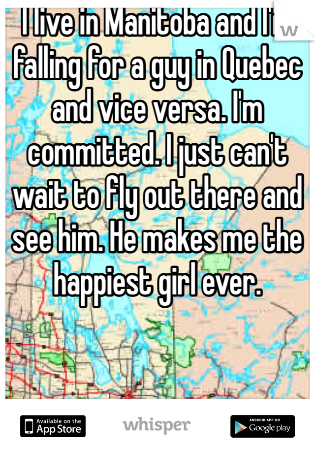 I live in Manitoba and I'm falling for a guy in Quebec and vice versa. I'm committed. I just can't wait to fly out there and see him. He makes me the happiest girl ever. 