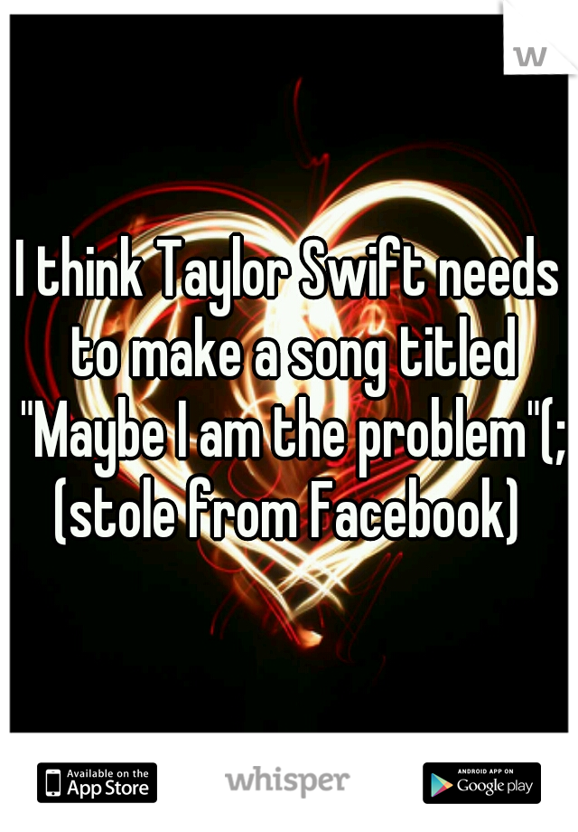 I think Taylor Swift needs to make a song titled "Maybe I am the problem"(;

(stole from Facebook)