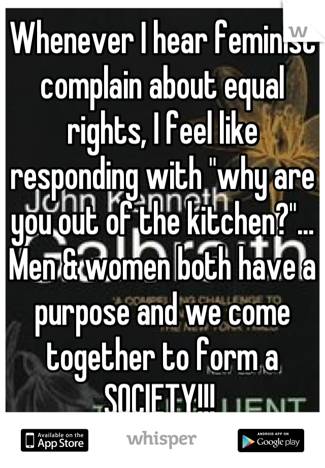 Whenever I hear feminist complain about equal rights, I feel like responding with "why are you out of the kitchen?"... Men & women both have a purpose and we come together to form a SOCIETY!!! 