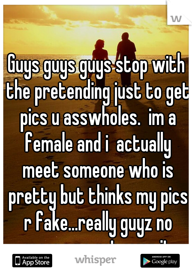 Guys guys guys stop with the pretending just to get pics u asswholes.  im a female and i  actually meet someone who is pretty but thinks my pics r fake...really guyz no means no get over it
