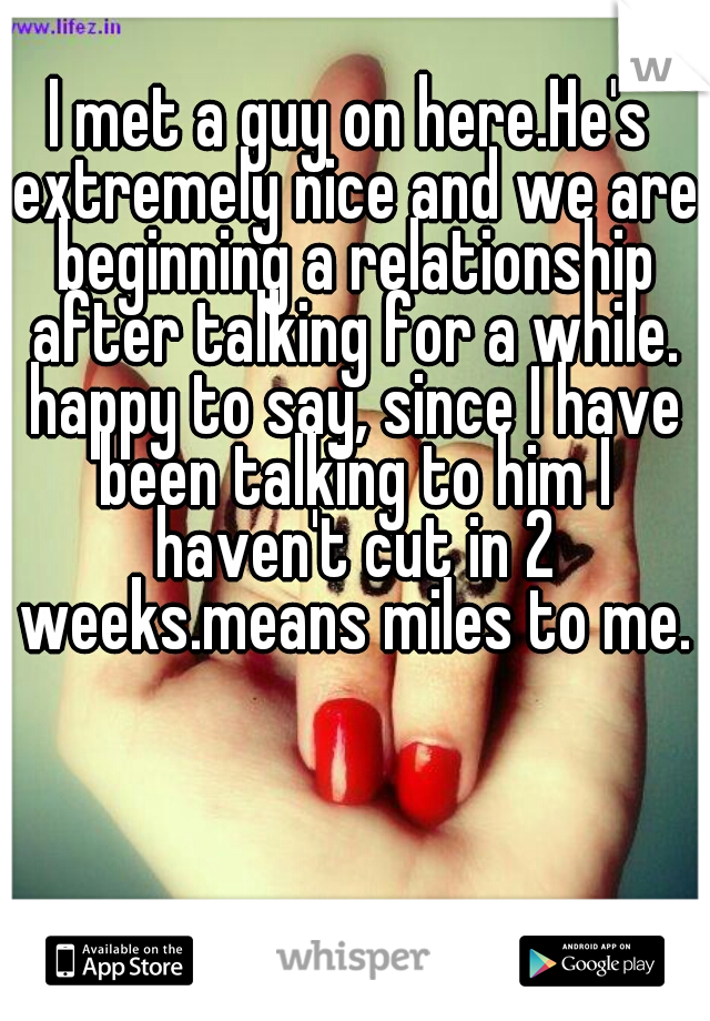 I met a guy on here.He's extremely nice and we are beginning a relationship after talking for a while. happy to say, since I have been talking to him I haven't cut in 2 weeks.means miles to me.