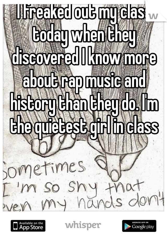 I freaked out my class today when they discovered I know more about rap music and history than they do. I'm the quietest girl in class 