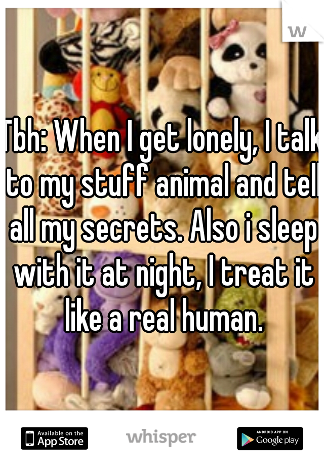 Tbh: When I get lonely, I talk to my stuff animal and tell all my secrets. Also i sleep with it at night, I treat it like a real human.