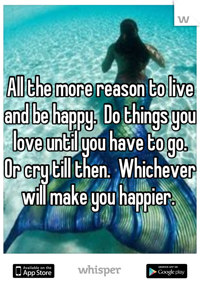 All the more reason to live and be happy.  Do things you love until you have to go.  Or cry till then.  Whichever will make you happier. 