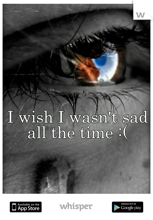 I wish I wasn't sad all the time :( 