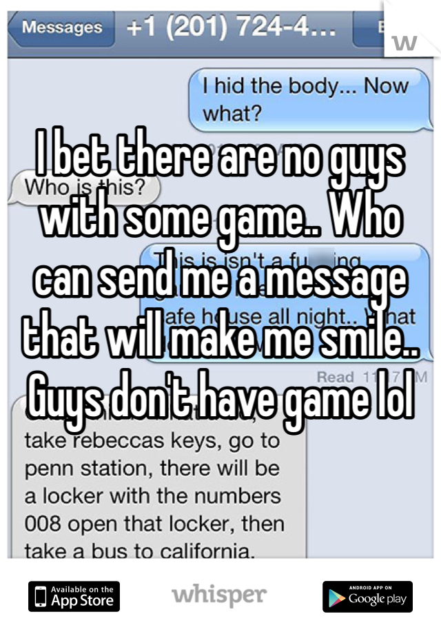 I bet there are no guys with some game.. Who can send me a message that will make me smile.. Guys don't have game lol