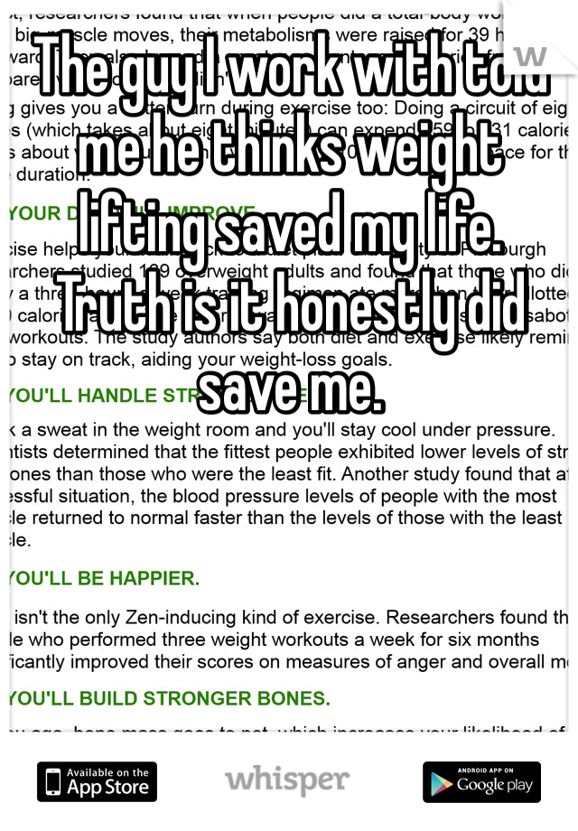 The guy I work with told me he thinks weight lifting saved my life.  Truth is it honestly did save me.  
