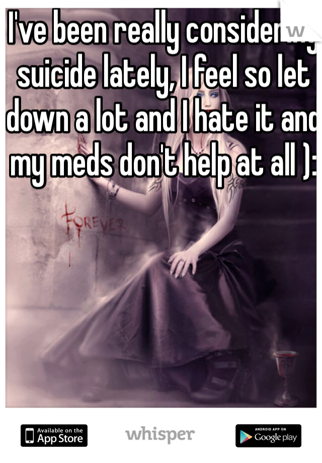 I've been really considering suicide lately, I feel so let down a lot and I hate it and my meds don't help at all ):