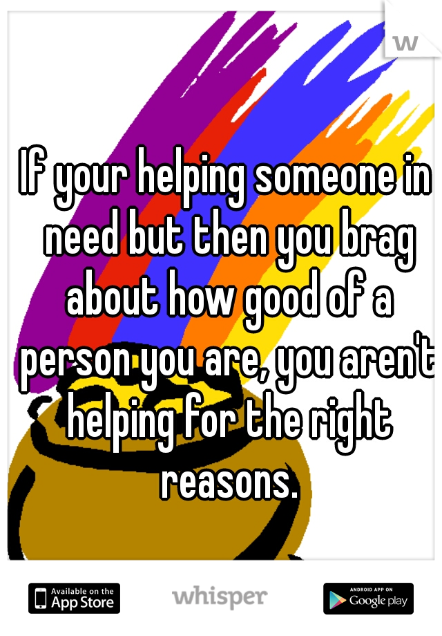 If your helping someone in need but then you brag about how good of a person you are, you aren't helping for the right reasons.