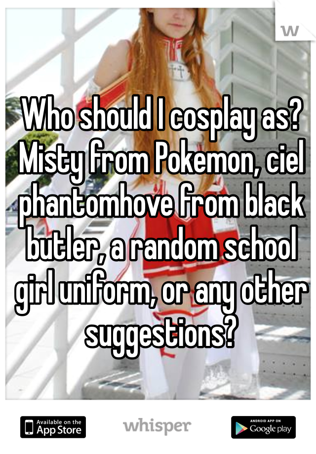 Who should I cosplay as? Misty from Pokemon, ciel phantomhove from black butler, a random school girl uniform, or any other suggestions?
