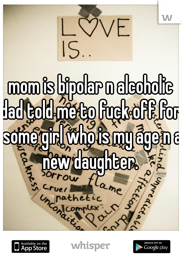 mom is bipolar n alcoholic
dad told me to fuck off for some girl who is my age n a new daughter. 