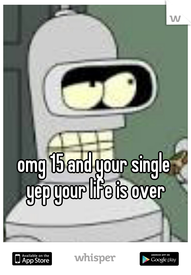 omg 15 and your single 
yep your life is over